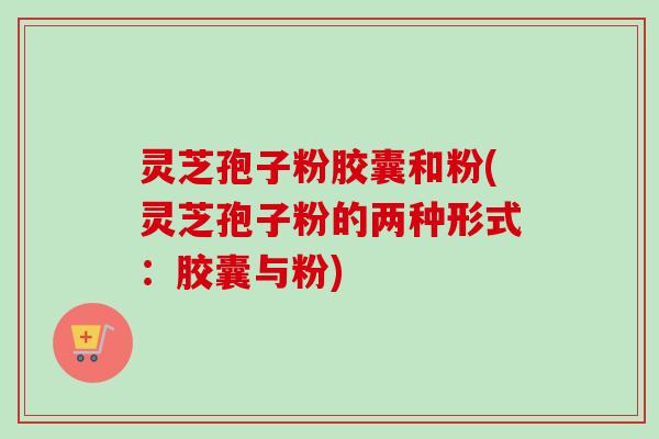 灵芝孢子粉胶囊和粉(灵芝孢子粉的两种形式：胶囊与粉)