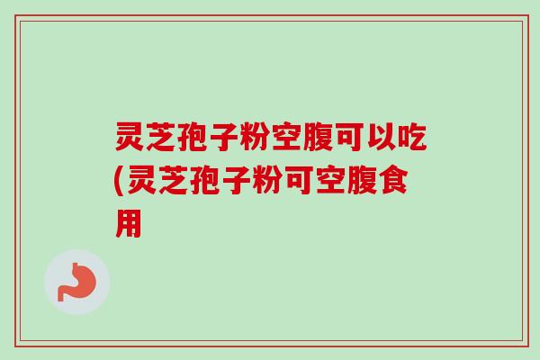 灵芝孢子粉空腹可以吃(灵芝孢子粉可空腹食用 灵芝孢子粉空腹可以吃(灵芝孢子粉可空腹食用
