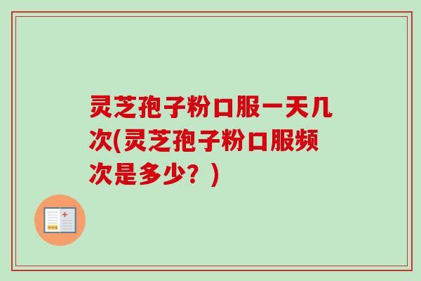 灵芝孢子粉口服一天几次(灵芝孢子粉口服频次是多少？)
