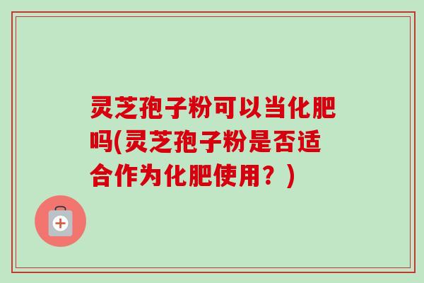 灵芝孢子粉可以当化肥吗(灵芝孢子粉是否适合作为化肥使用？)