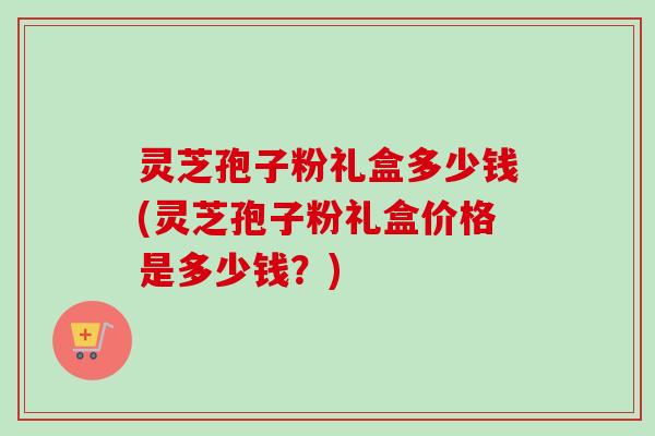 灵芝孢子粉礼盒多少钱(灵芝孢子粉礼盒价格是多少钱？)
