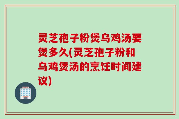 灵芝孢子粉煲乌鸡汤要煲多久(灵芝孢子粉和乌鸡煲汤的烹饪时间建议) 灵芝孢子粉煲乌鸡汤要煲多久(灵芝孢子粉和乌鸡煲汤的烹饪时间建议)