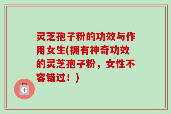 灵芝孢子粉的功效与作用女生(拥有神奇功效的灵芝孢子粉，女性不容错过！)