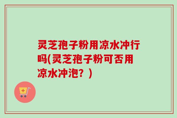 灵芝孢子粉用凉水冲行吗(灵芝孢子粉可否用凉水冲泡?) 灵芝孢子粉用凉水冲行吗(灵芝孢子粉可否用凉水冲泡?)