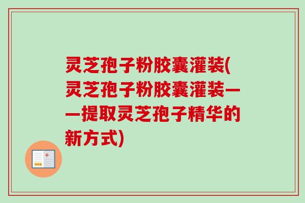 灵芝孢子粉胶囊灌装(灵芝孢子粉胶囊灌装——提取灵芝孢子精华的新方式)