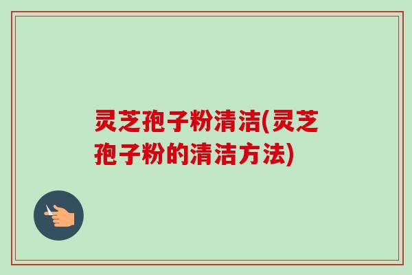 灵芝孢子粉清洁(灵芝孢子粉的清洁方法)