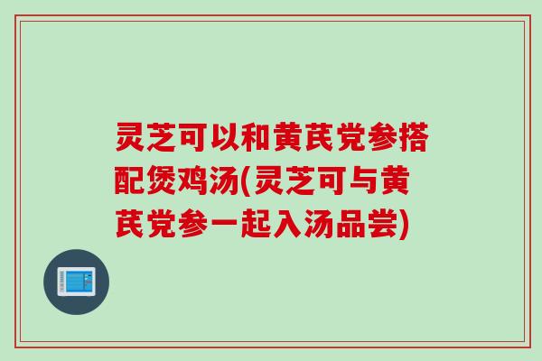 灵芝可以和黄芪党参搭配煲鸡汤(灵芝可与黄芪党参一起入汤品尝) 灵芝可以和黄芪党参搭配煲鸡汤(灵芝可与黄芪党参一起入汤品尝)