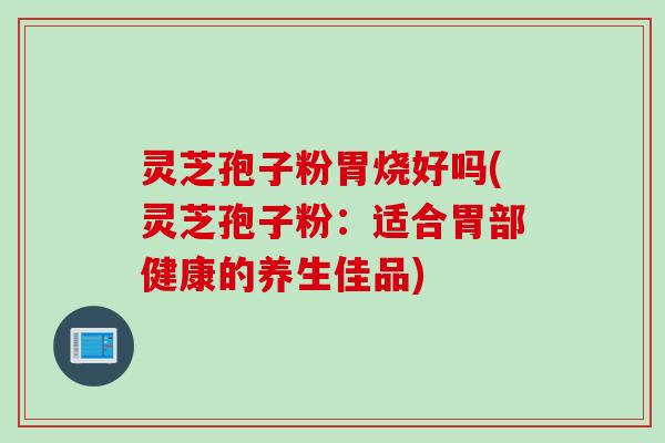灵芝孢子粉胃烧好吗(灵芝孢子粉：适合胃部健康的养生佳品)