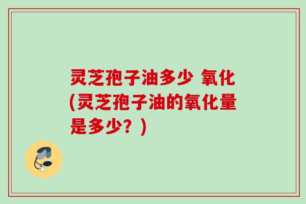 灵芝孢子油多少 氧化(灵芝孢子油的氧化量是多少？)