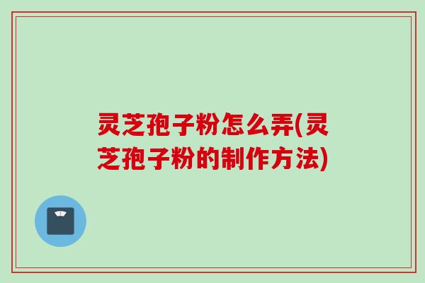 灵芝孢子粉怎么弄(灵芝孢子粉的制作方法)
