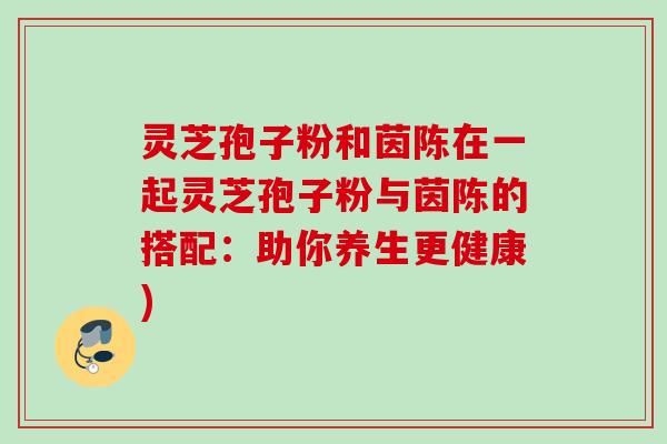 灵芝孢子粉和茵陈在一起灵芝孢子粉与茵陈的搭配：助你养生更健康)