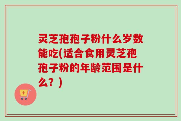灵芝孢孢子粉什么岁数能吃(适合食用灵芝孢孢子粉的年龄范围是什么？)