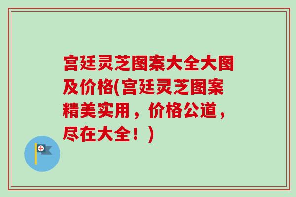 宫廷灵芝图案大全大图及价格(宫廷灵芝图案精美实用，价格公道，尽在大全！)
