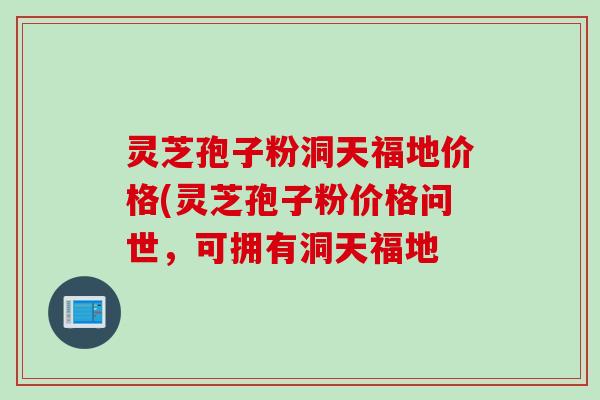 灵芝孢子粉洞天福地价格(灵芝孢子粉价格问世,可拥有洞天福地 灵芝孢子粉洞天福地价格(灵芝孢子粉价格问世,可拥有洞天福地