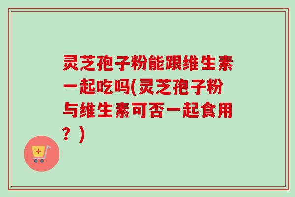 灵芝孢子粉能跟维生素一起吃吗(灵芝孢子粉与维生素可否一起食用？)