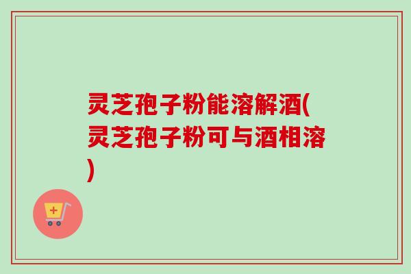 灵芝孢子粉能溶解酒(灵芝孢子粉可与酒相溶)