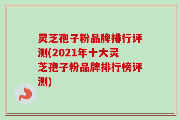 灵芝孢子粉品牌排行评测(2021年十大灵芝孢子粉品牌排行榜评测)