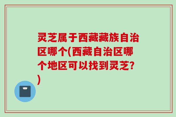 灵芝属于西藏藏族自区哪个(西藏自区哪个地区可以找到灵芝？)