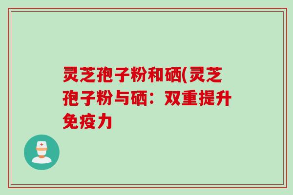 灵芝孢子粉和硒(灵芝孢子粉与硒:双重提升免疫力 灵芝孢子粉和硒(灵芝孢子粉与硒:双重提升免疫力