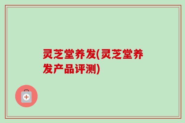 灵芝堂养发(灵芝堂养发产品评测) 灵芝堂养发(灵芝堂养发产品评测)