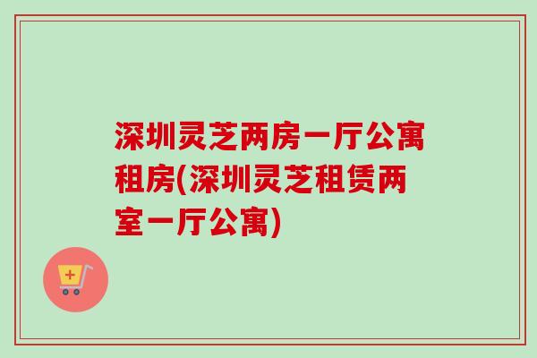 深圳灵芝两房一厅公寓租房(深圳灵芝租赁两室一厅公寓)