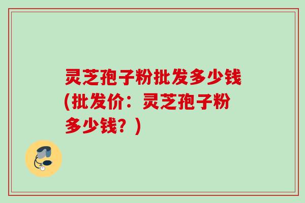 灵芝孢子粉批发多少钱(批发价：灵芝孢子粉多少钱？)