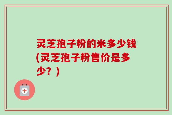 灵芝孢子粉的米多少钱(灵芝孢子粉售价是多少?) 灵芝孢子粉的米多少钱(灵芝孢子粉售价是多少?)