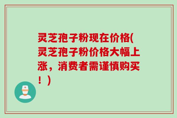 灵芝孢子粉现在价格(灵芝孢子粉价格大幅上涨，消费者需谨慎购买！)