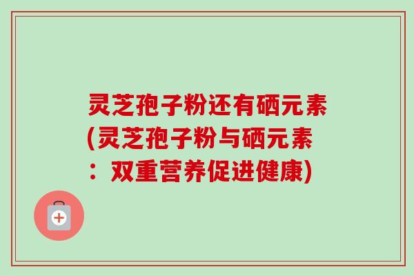灵芝孢子粉还有硒元素(灵芝孢子粉与硒元素：双重营养促进健康)