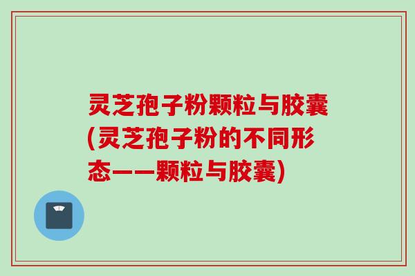 灵芝孢子粉颗粒与胶囊(灵芝孢子粉的不同形态——颗粒与胶囊) 灵芝孢子粉颗粒与胶囊(灵芝孢子粉的不同形态——颗粒与胶囊)
