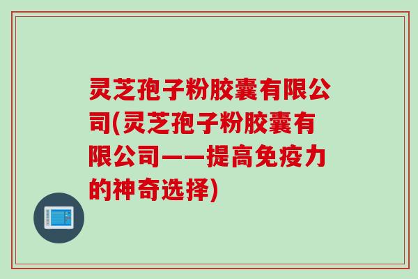 灵芝孢子粉胶囊有限公司(灵芝孢子粉胶囊有限公司——提高免疫力的神奇选择) 灵芝孢子粉胶囊有限公司(灵芝孢子粉胶囊有限公司——提高免疫力的神奇选择)