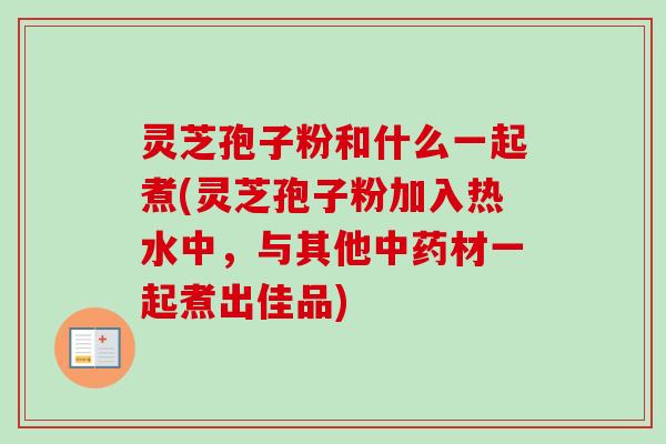 灵芝孢子粉和什么一起煮(灵芝孢子粉加入热水中，与其他中药材一起煮出佳品)