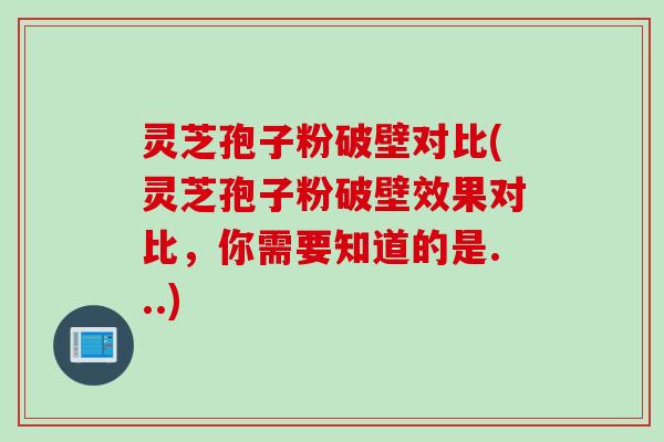 灵芝孢子粉破壁对比(灵芝孢子粉破壁效果对比，你需要知道的是...)