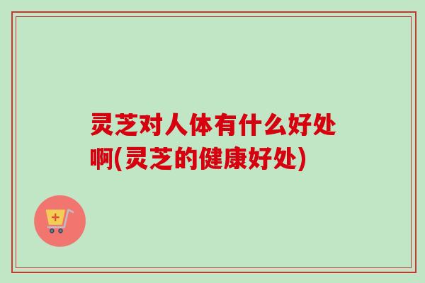 灵芝对人体有什么好处啊(灵芝的健康好处)