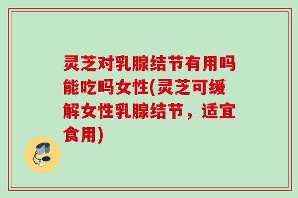 灵芝对乳腺结节有用吗能吃吗女性(灵芝可缓解女性乳腺结节，适宜食用)