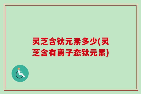灵芝含钛元素多少(灵芝含有离子态钛元素)