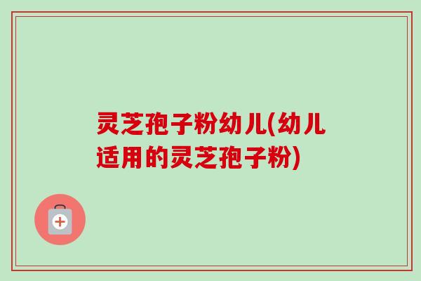 灵芝孢子粉幼儿(幼儿适用的灵芝孢子粉)