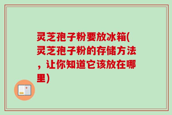 灵芝孢子粉要放冰箱(灵芝孢子粉的存储方法，让你知道它该放在哪里)