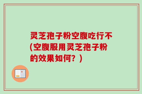 灵芝孢子粉空腹吃行不(空腹服用灵芝孢子粉的效果如何?) 灵芝孢子粉空腹吃行不(空腹服用灵芝孢子粉的效果如何?)