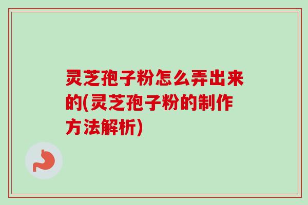 灵芝孢子粉怎么弄出来的(灵芝孢子粉的制作方法解析)