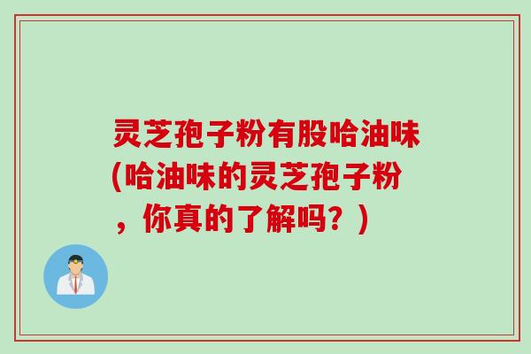 灵芝孢子粉有股哈油味(哈油味的灵芝孢子粉，你真的了解吗？)