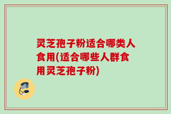灵芝孢子粉适合哪类人食用(适合哪些人群食用灵芝孢子粉)