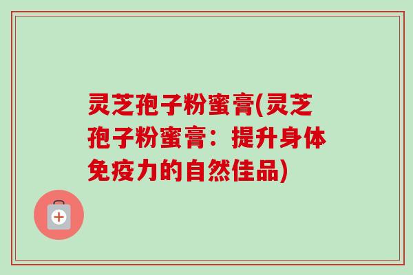 灵芝孢子粉蜜膏(灵芝孢子粉蜜膏:提升身体免疫力的自然佳品) 灵芝孢子粉蜜膏(灵芝孢子粉蜜膏:提升身体免疫力的自然佳品)