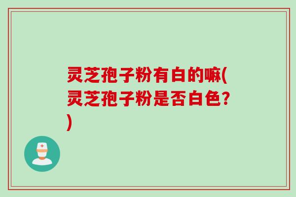 灵芝孢子粉有白的嘛(灵芝孢子粉是否白色？)