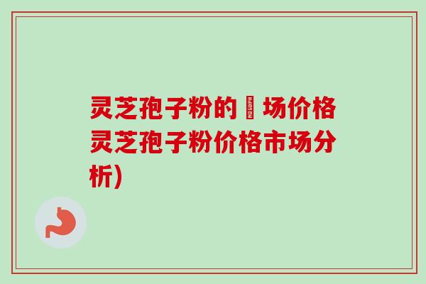 灵芝孢子粉的巿场价格灵芝孢子粉价格市场分析)