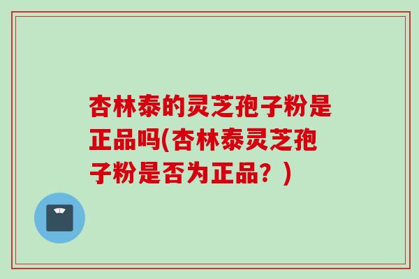 杏林泰的灵芝孢子粉是正品吗(杏林泰灵芝孢子粉是否为正品？)