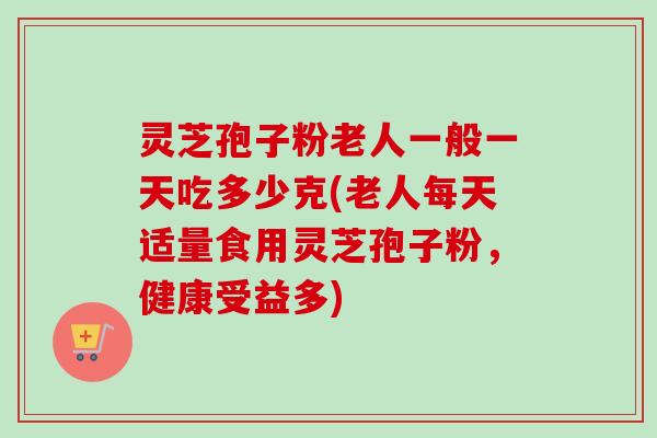灵芝孢子粉老人一般一天吃多少克(老人每天适量食用灵芝孢子粉，健康受益多)