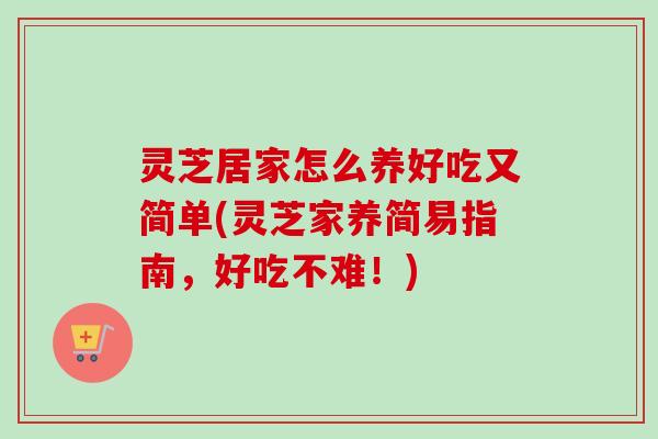 灵芝居家怎么养好吃又简单(灵芝家养简易指南，好吃不难！)