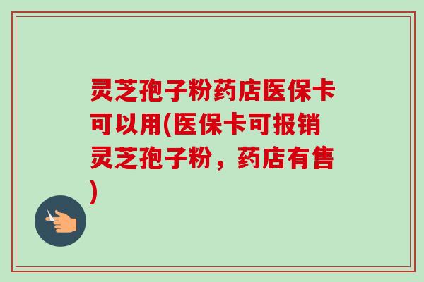 灵芝孢子粉药店医保卡可以用(医保卡可报销灵芝孢子粉，药店有售)