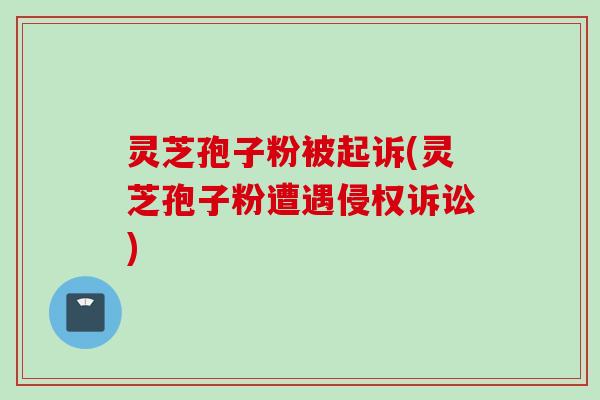 灵芝孢子粉被起诉(灵芝孢子粉遭遇侵权诉讼)